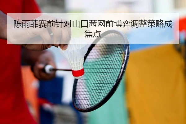 陈雨菲赛前针对山口茜网前博弈调整策略成焦点