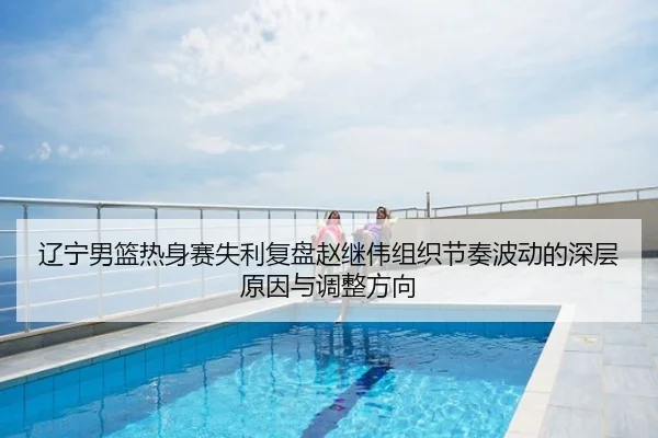 辽宁男篮热身赛失利复盘赵继伟组织节奏波动的深层原因与调整方向
