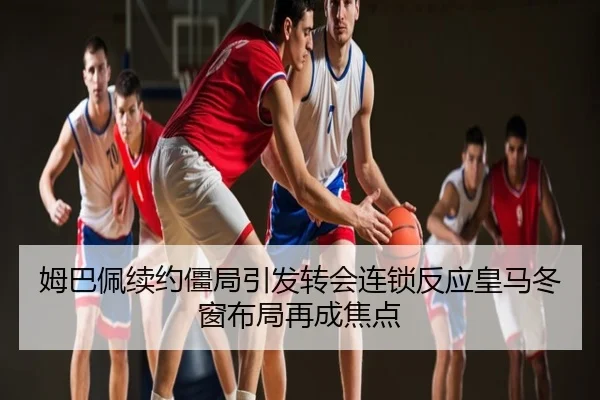 姆巴佩续约僵局引发转会连锁反应皇马冬窗布局再成焦点