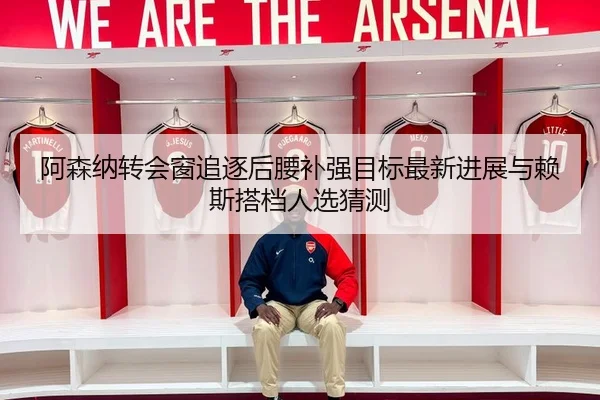 阿森纳转会窗追逐后腰补强目标最新进展与赖斯搭档人选猜测