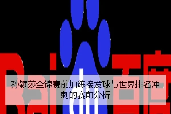 孙颖莎全锦赛前加练接发球与世界排名冲刺的赛前分析