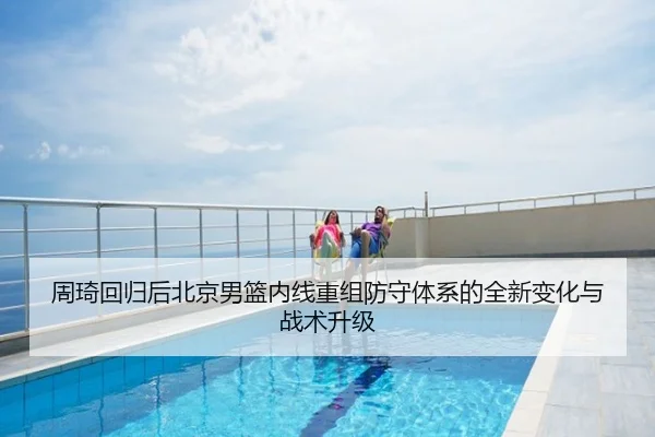 周琦回归后北京男篮内线重组防守体系的全新变化与战术升级