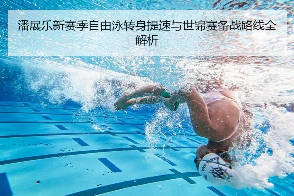 潘展乐新赛季自由泳转身提速与世锦赛备战路线全解析