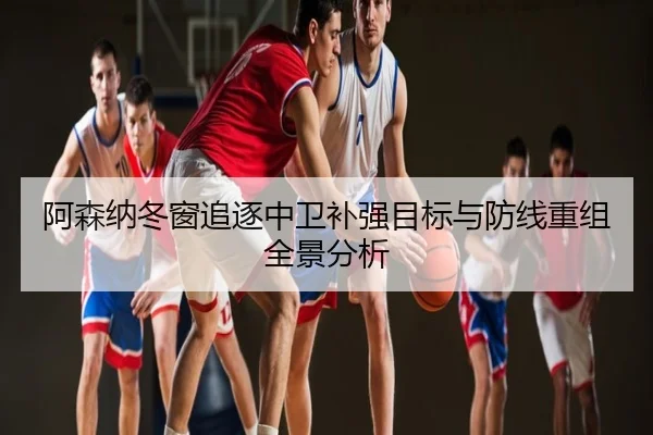 阿森纳冬窗追逐中卫补强目标与防线重组全景分析