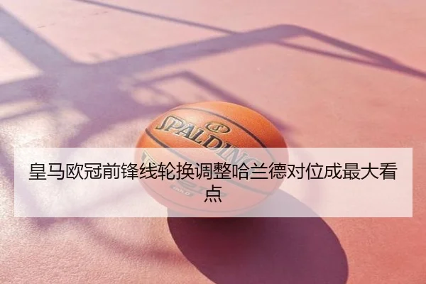 皇马欧冠前锋线轮换调整哈兰德对位成最大看点